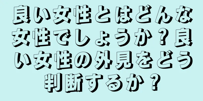 良い女性とはどんな女性でしょうか？良い女性の外見をどう判断するか？