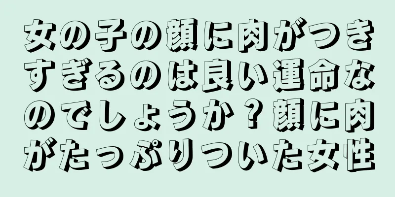 女の子の顔に肉がつきすぎるのは良い運命なのでしょうか？顔に肉がたっぷりついた女性