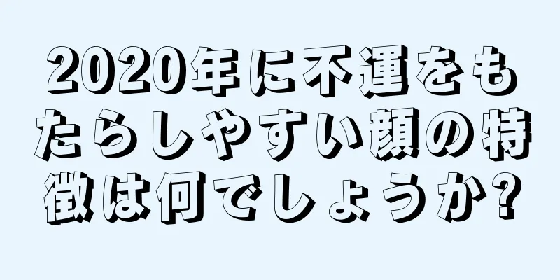 2020年に不運をもたらしやすい顔の特徴は何でしょうか?