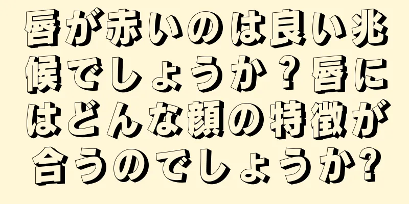 唇が赤いのは良い兆候でしょうか？唇にはどんな顔の特徴が合うのでしょうか?