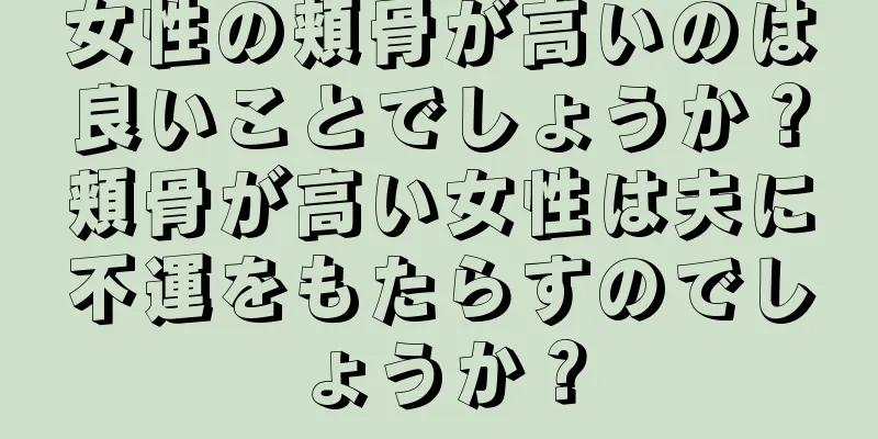 女性の頬骨が高いのは良いことでしょうか？頬骨が高い女性は夫に不運をもたらすのでしょうか？