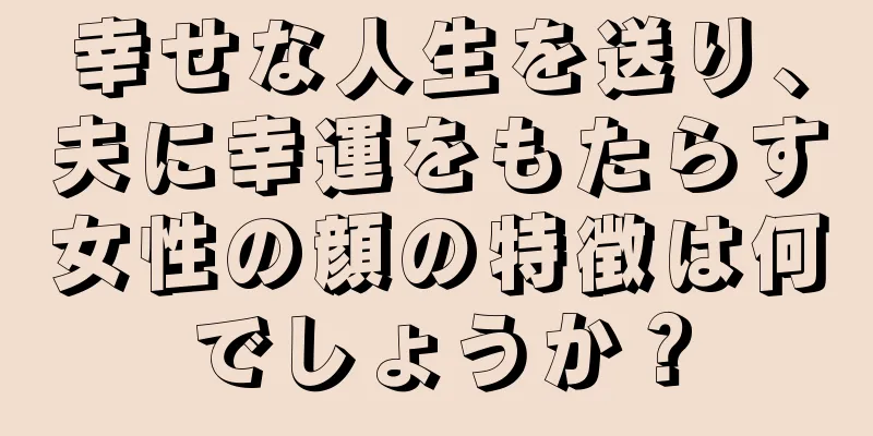 幸せな人生を送り、夫に幸運をもたらす女性の顔の特徴は何でしょうか？