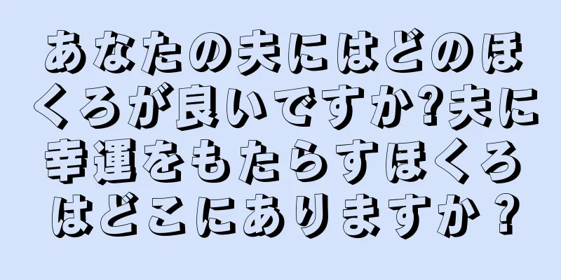 あなたの夫にはどのほくろが良いですか?夫に幸運をもたらすほくろはどこにありますか？