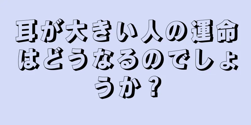 耳が大きい人の運命はどうなるのでしょうか？