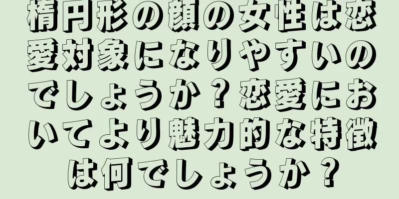 楕円形の顔の女性は恋愛対象になりやすいのでしょうか？恋愛においてより魅力的な特徴は何でしょうか？