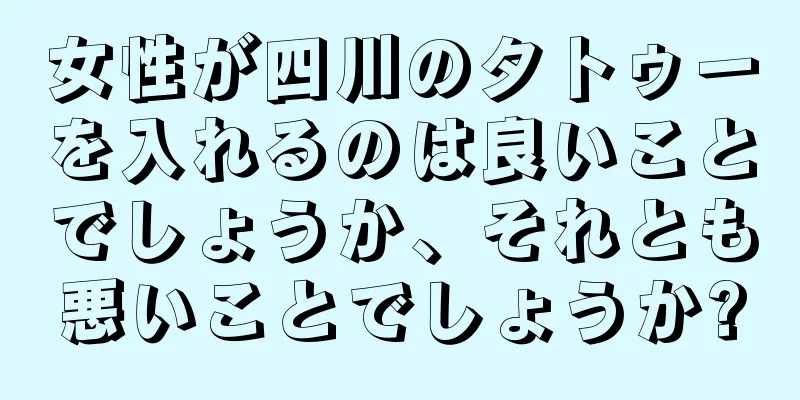 女性が四川のタトゥーを入れるのは良いことでしょうか、それとも悪いことでしょうか?