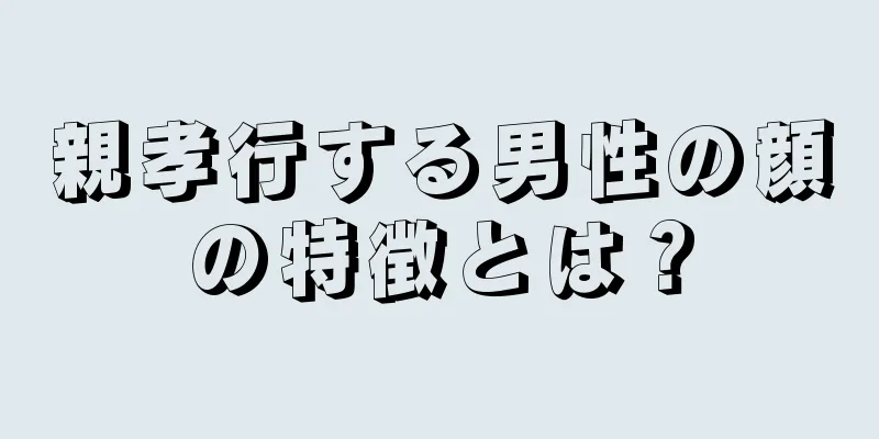 親孝行する男性の顔の特徴とは？