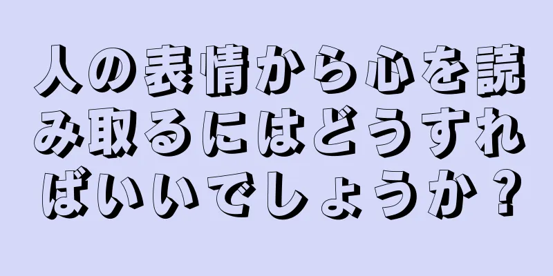 人の表情から心を読み取るにはどうすればいいでしょうか？