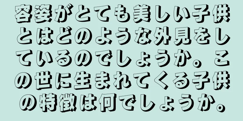 容姿がとても美しい子供とはどのような外見をしているのでしょうか。この世に生まれてくる子供の特徴は何でしょうか。