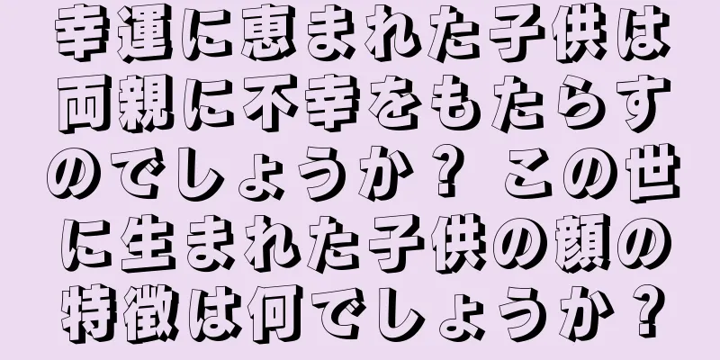 幸運に恵まれた子供は両親に不幸をもたらすのでしょうか？ この世に生まれた子供の顔の特徴は何でしょうか？