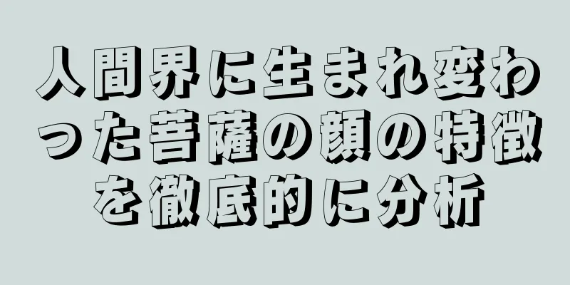 人間界に生まれ変わった菩薩の顔の特徴を徹底的に分析