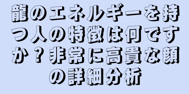 龍のエネルギーを持つ人の特徴は何ですか？非常に高貴な顔の詳細分析