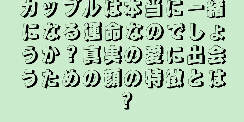 カップルは本当に一緒になる運命なのでしょうか？真実の愛に出会うための顔の特徴とは？