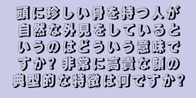 頭に珍しい骨を持つ人が自然な外見をしているというのはどういう意味ですか? 非常に高貴な顔の典型的な特徴は何ですか?