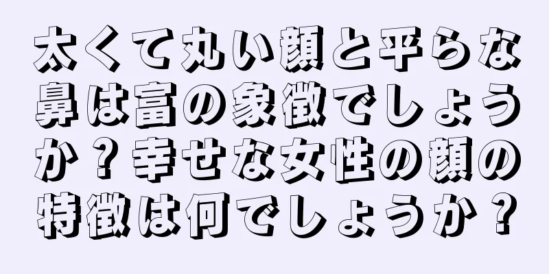 太くて丸い顔と平らな鼻は富の象徴でしょうか？幸せな女性の顔の特徴は何でしょうか？