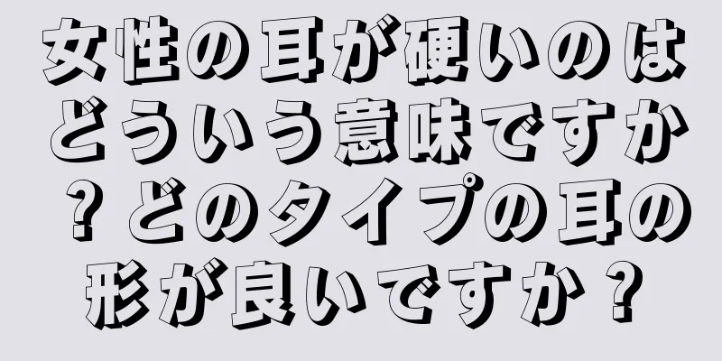 女性の耳が硬いのはどういう意味ですか？どのタイプの耳の形が良いですか？