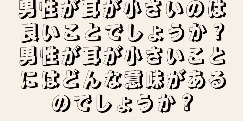 男性が耳が小さいのは良いことでしょうか？男性が耳が小さいことにはどんな意味があるのでしょうか？