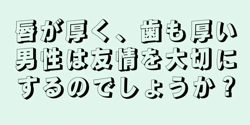 唇が厚く、歯も厚い男性は友情を大切にするのでしょうか？