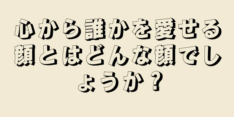 心から誰かを愛せる顔とはどんな顔でしょうか？