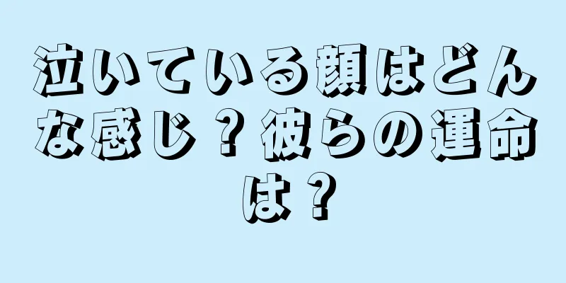 泣いている顔はどんな感じ？彼らの運命は？