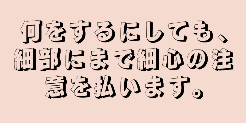 何をするにしても、細部にまで細心の注意を払います。