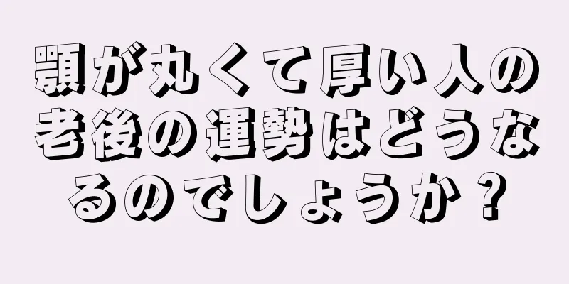 顎が丸くて厚い人の老後の運勢はどうなるのでしょうか？