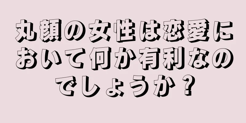 丸顔の女性は恋愛において何か有利なのでしょうか？