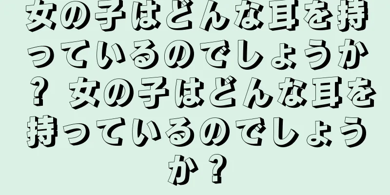 女の子はどんな耳を持っているのでしょうか？ 女の子はどんな耳を持っているのでしょうか？