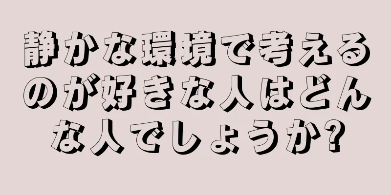 静かな環境で考えるのが好きな人はどんな人でしょうか?