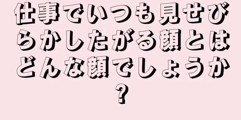 仕事でいつも見せびらかしたがる顔とはどんな顔でしょうか?