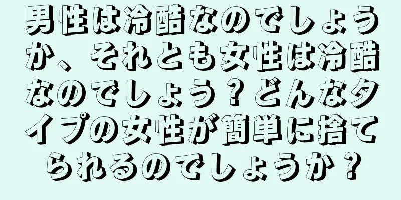 男性は冷酷なのでしょうか、それとも女性は冷酷なのでしょう？どんなタイプの女性が簡単に捨てられるのでしょうか？