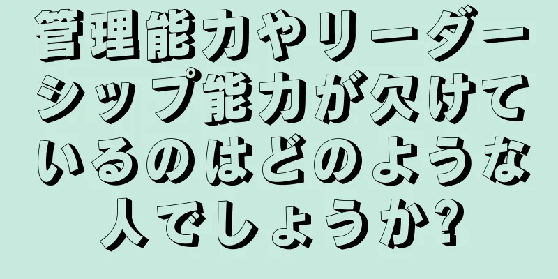 管理能力やリーダーシップ能力が欠けているのはどのような人でしょうか?