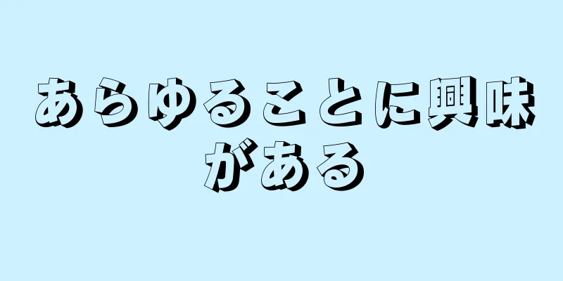 あらゆることに興味がある