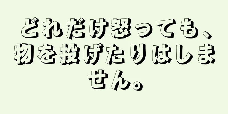 どれだけ怒っても、物を投げたりはしません。