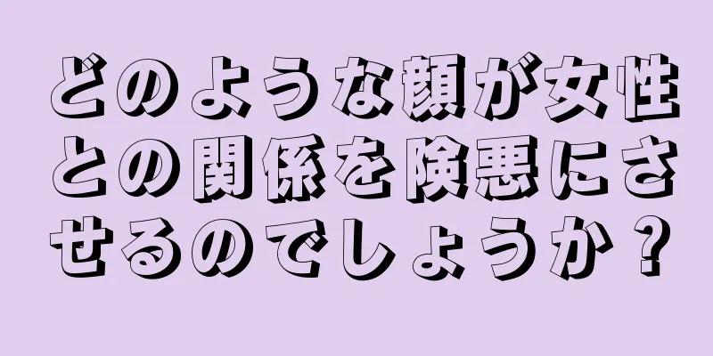 どのような顔が女性との関係を険悪にさせるのでしょうか？