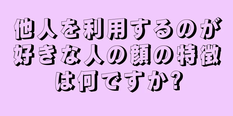 他人を利用するのが好きな人の顔の特徴は何ですか?