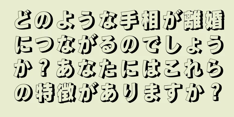 どのような手相が離婚につながるのでしょうか？あなたにはこれらの特徴がありますか？