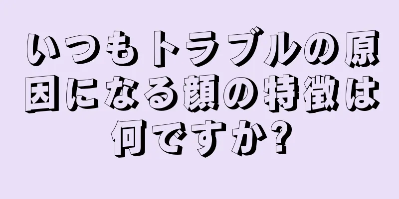 いつもトラブルの原因になる顔の特徴は何ですか?