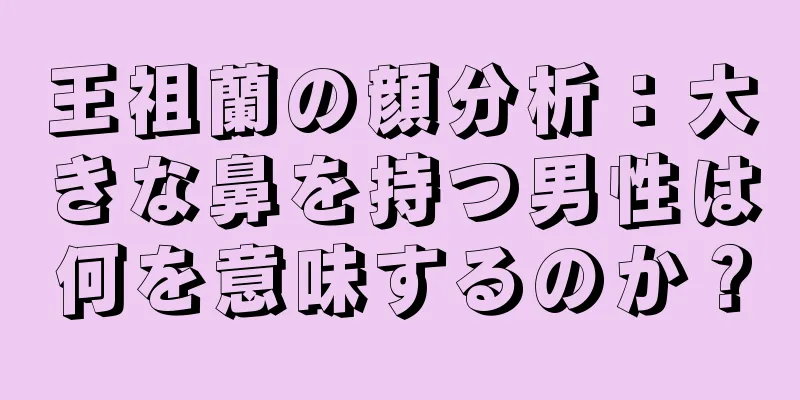 王祖蘭の顔分析：大きな鼻を持つ男性は何を意味するのか？