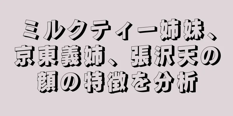 ミルクティー姉妹、京東義姉、張沢天の顔の特徴を分析