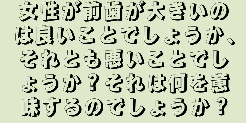 女性が前歯が大きいのは良いことでしょうか、それとも悪いことでしょうか？それは何を意味するのでしょうか？