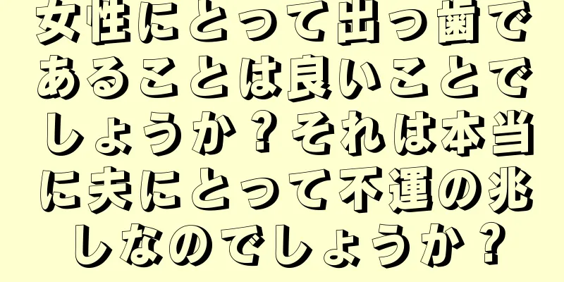 女性にとって出っ歯であることは良いことでしょうか？それは本当に夫にとって不運の兆しなのでしょうか？