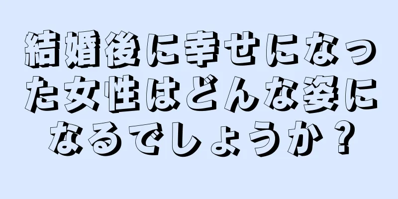 結婚後に幸せになった女性はどんな姿になるでしょうか？