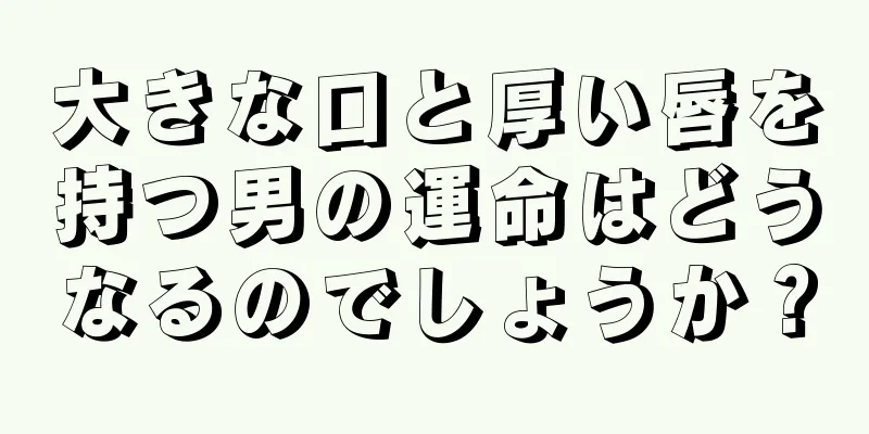 大きな口と厚い唇を持つ男の運命はどうなるのでしょうか？