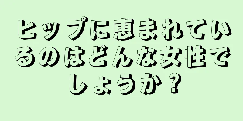 ヒップに恵まれているのはどんな女性でしょうか？