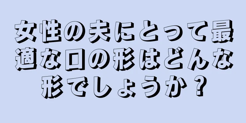 女性の夫にとって最適な口の形はどんな形でしょうか？