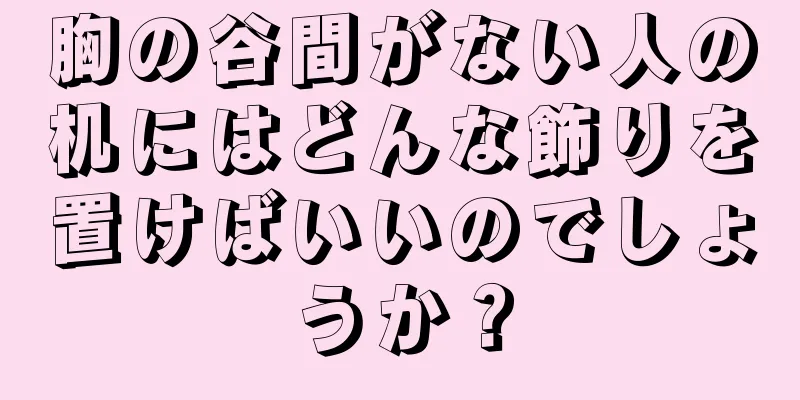 胸の谷間がない人の机にはどんな飾りを置けばいいのでしょうか？