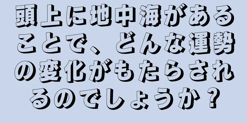 頭上に地中海があることで、どんな運勢の変化がもたらされるのでしょうか？