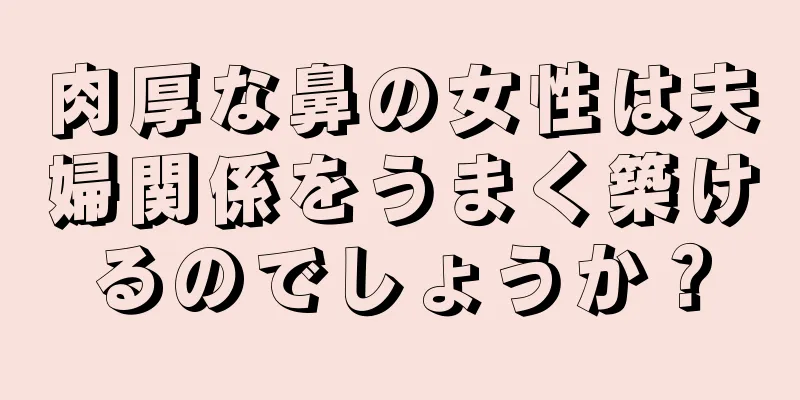 肉厚な鼻の女性は夫婦関係をうまく築けるのでしょうか？