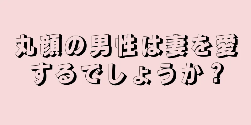 丸顔の男性は妻を愛するでしょうか？